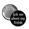 Black pinback button that says Ask me about my fetish.