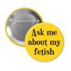 Yellow pinback with the text 'Ask me about my fetish' printed in black.