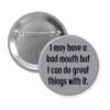 Grey pinback button with the text ' I may have a bad mouth but I can do great things with it.' printed in black.