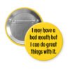 Yellow pinback button with the text ' I may have a bad mouth but I can do great things with it.' printed in black.