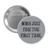 Grey pinback button with the text 'Born just fine the first time.' printed in black.