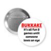 Pinback button that says Bukkake it's all fun & games until someone loses an eye.