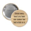 Wooden looking button with text 'Almost every hand you have ever shaken has had a dick in it.' on a white background