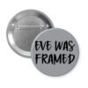 Grey pinback button with the text 'Eve was framed' printed in black.