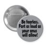 Grey pinback button with the text 'Be fearless. Fart as loud as your anus will allow.' printed in black.