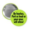 Green pinback button with the text 'Be fearless. Fart as loud as your anus will allow.' printed in black.