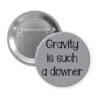 Grey pinback button with the text 'Gravity is such a downer' printed in black.