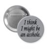 Grey pinback button with the text 'I think I might be an asshole.' printed in black.