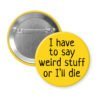 Yellow pinback button with the text 'I have to say weird stuff of I'll die' printed in black.