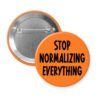 Orange pinback button with the text 'Stop normalizing everything' printed in black.