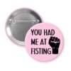 Pink pinback button with an image of a fist and the text 'You had me at fisting'.