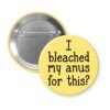Yellow pinback button with the text 'I bleached my anus for this?' printed in black.