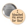Peach color pinback button with the text 'I bleached my anus for this?' printed in black.