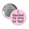 Pink pinback button with the text 'I bleached my anus for this?' printed in black.