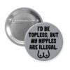 Grey pinback button with the text 'I'd be topless, but my nipples are illegal' printed in black. There is a ling drawing of breasts under the text.